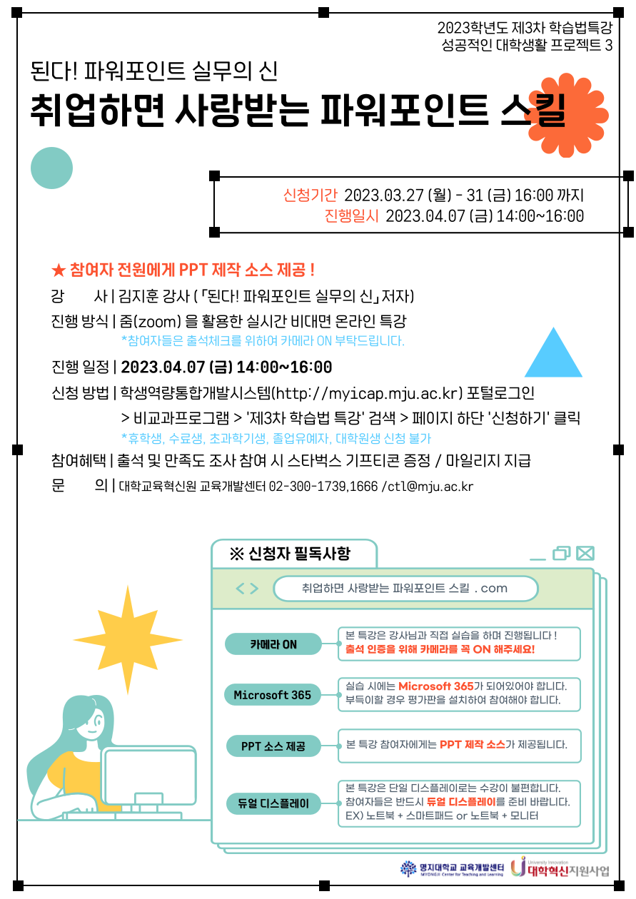 2023학년도 1학기 [제3차 학습법 특강]     1. 주제: 된다! 파워포인트 실무의 신 - 취업하면 사랑받는 파워포인트 스킬  2. 일시: 2023.04.07.(금) 14:00 ~ 16:00   3. 대상: 학부 재학생  ※ 휴학생, 수료생, 초과학기생, 졸업유예자, 대학원생은 신청 제한  4. 장소: 실시간 비대면 특강  5. 강사: 김지훈 강사(「된다! 파워포인트 실무의 신」저자)  6. 신청기간: 2023.03.27.(월) ~ 2023.03.31.(금) 23:59까지  7. 신청방법: Myicap 비교과프로그램 > '학습법 특강' 검색 > 페이지 하단 신청하기 클릭  8. 참여혜택: 비교과 프로그램 마일리지 부여, 출석 및 만족도조사 참여시 스타벅스 기프티콘 증정     ※ 참여인원에 따라 선착순 조기마감 혹은 신청기간 연장이 있을 수 있습니다.  ※ 신청마감 이후 특강 참여 링크와 만족도 조사 링크를 개별 메일로 전달할 예정입니다.